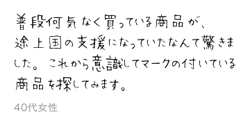 普段何気なく買っている商品が、途上国の支援になっていたなんて驚きました。これから意識してマークの付いている商品を探してみます。40代女性