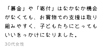 「募金」や「寄付」はなかなか機会がなくても、お買物での支援は取り組みやすく、子どもたちにとってもいいきっかけになりました。30代女性